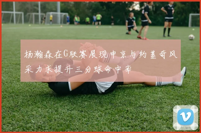 杨瀚森在G联赛展现申京与约基奇风采力求提升三分球命中率