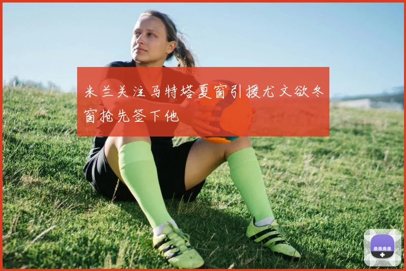 米兰关注马特塔夏窗引援尤文欲冬窗抢先签下他