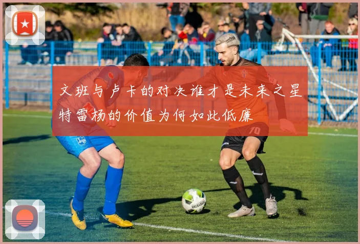 文班与卢卡的对决谁才是未来之星特雷杨的价值为何如此低廉