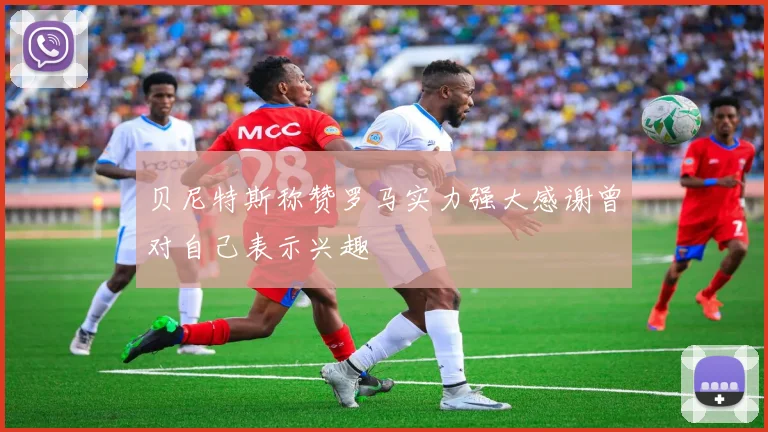 贝尼特斯称赞罗马实力强大感谢曾对自己表示兴趣