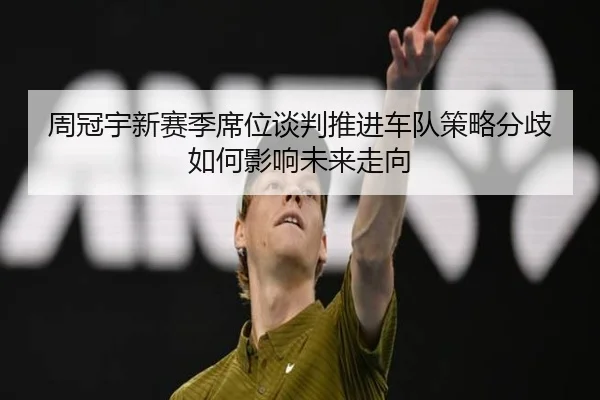 周冠宇新赛季席位谈判推进车队策略分歧如何影响未来走向（HTHSports）